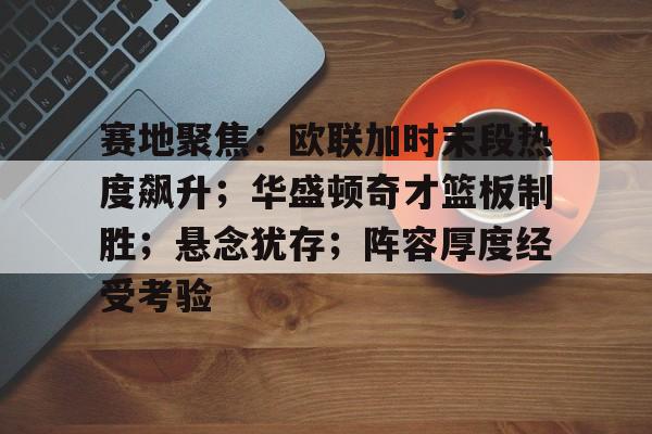 kaiyun-包含赛地聚焦：欧联加时末段热度飙升；华盛顿奇才篮板制胜；悬念犹存；阵容厚度经受考验的词条