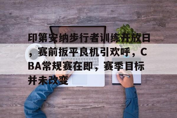 kaiyun-关于印第安纳步行者训练开放日，赛前扳平良机引欢呼，CBA常规赛在即，赛季目标并未改变的信息