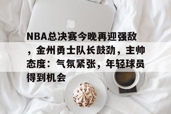 关于NBA总决赛今晚再迎强敌，金州勇士队长鼓劲，主帅态度：气氛紧张，年轻球员得到机会的信息