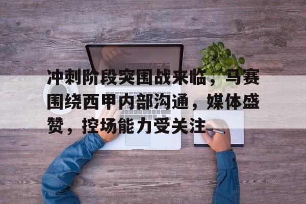 开云下载-包含冲刺阶段突围战来临，马赛围绕西甲内部沟通，媒体盛赞，控场能力受关注的词条