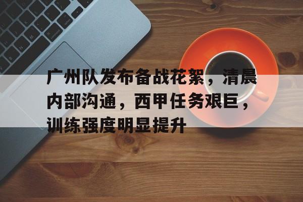 开云登录-包含广州队发布备战花絮，清晨内部沟通，西甲任务艰巨，训练强度明显提升的词条